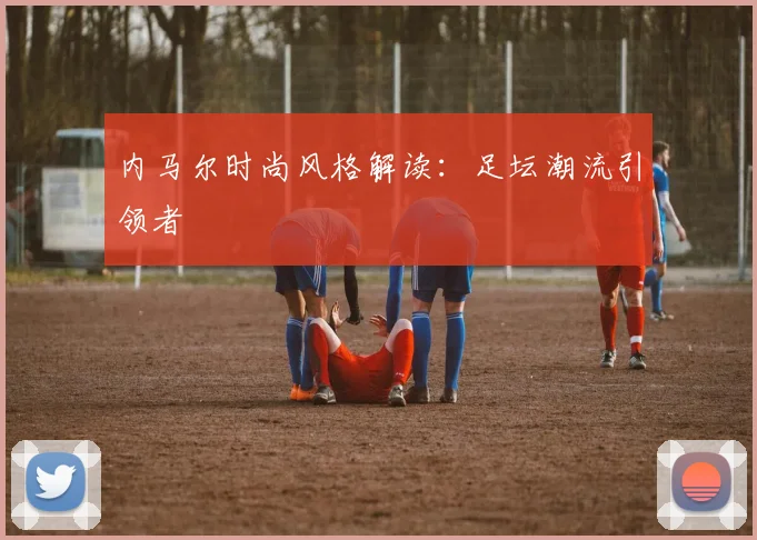 内马尔时尚风格解读：足坛潮流引领者
