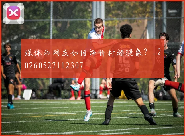 媒体和网友如何评价村超现象？_20260527112307