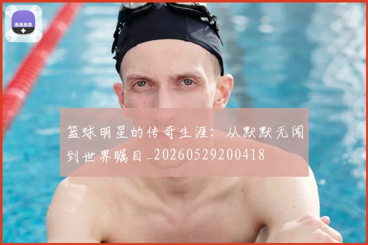 篮球明星的传奇生涯:从默默无闻到世界瞩目_20260529200418