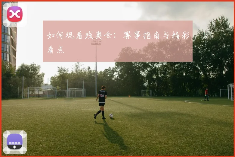 如何观看残奥会:赛事指南与精彩看点