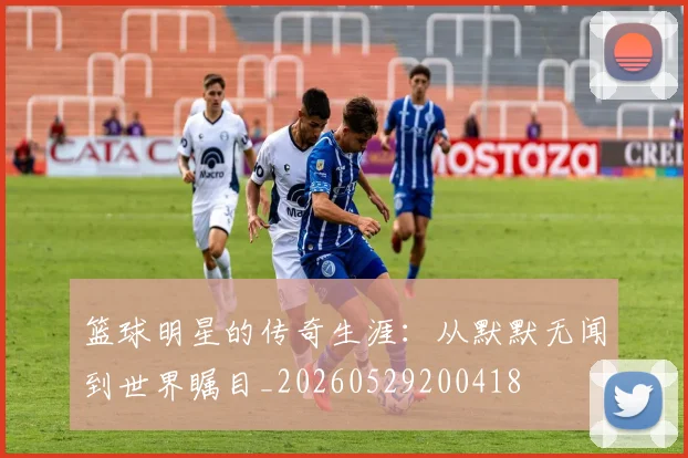 篮球明星的传奇生涯：从默默无闻到世界瞩目_20260529200418