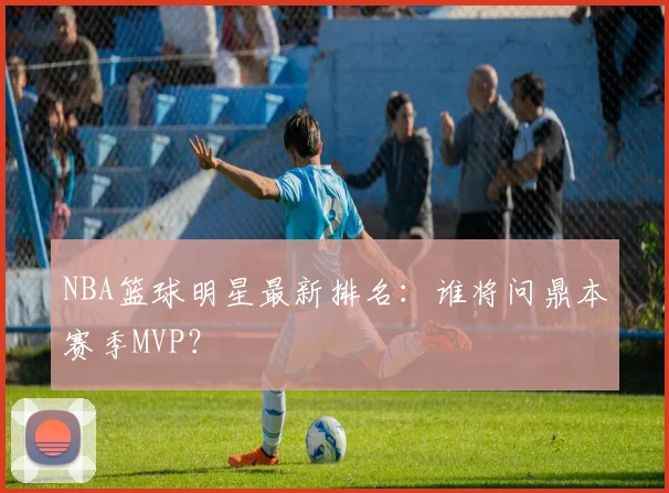 NBA篮球明星最新排名：谁将问鼎本赛季MVP？